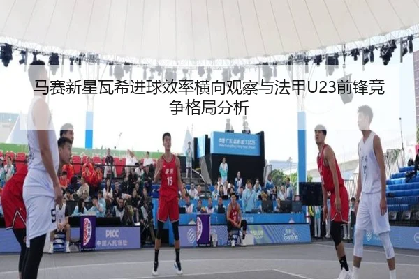 马赛新星瓦希进球效率横向观察与法甲U23前锋竞争格局分析