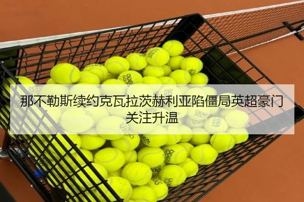 那不勒斯续约克瓦拉茨赫利亚陷僵局英超豪门关注升温