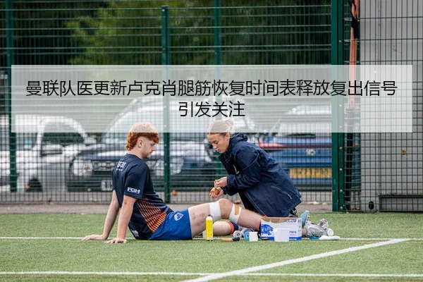 曼联队医更新卢克肖腿筋恢复时间表释放复出信号引发关注