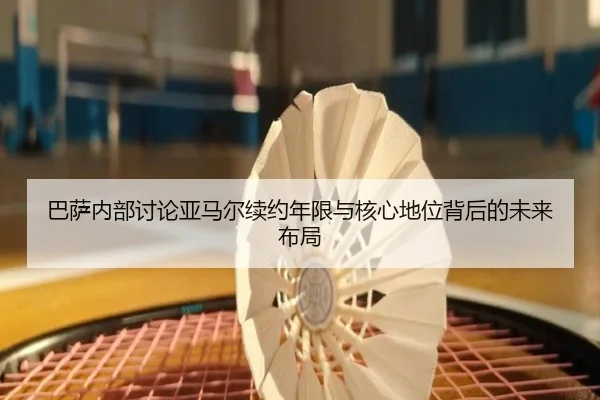 巴萨内部讨论亚马尔续约年限与核心地位背后的未来布局