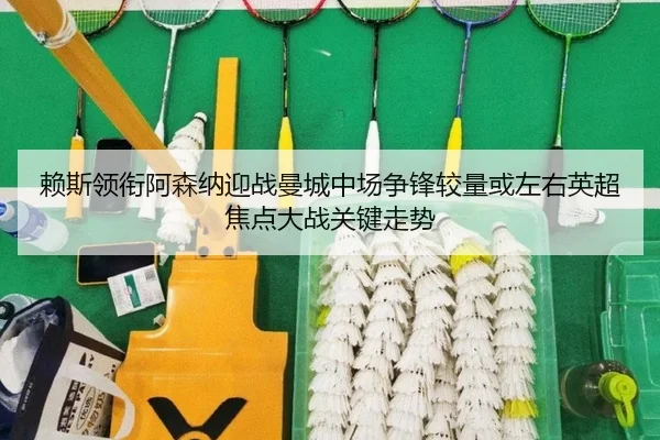 赖斯领衔阿森纳迎战曼城中场争锋较量或左右英超焦点大战关键走势